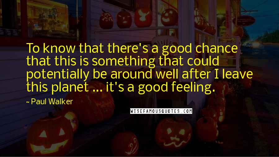 Paul Walker Quotes: To know that there's a good chance that this is something that could potentially be around well after I leave this planet ... it's a good feeling.