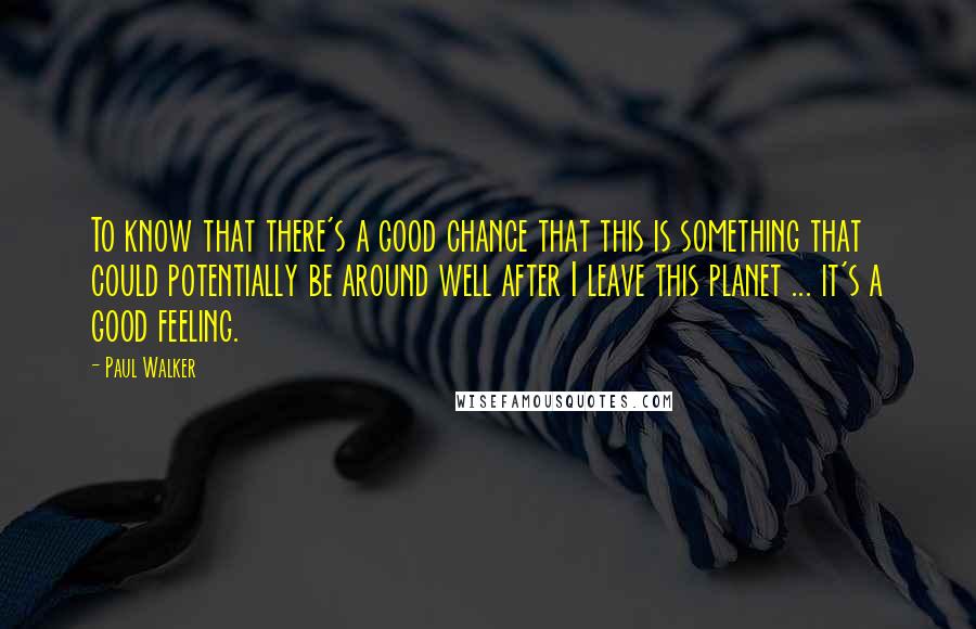 Paul Walker Quotes: To know that there's a good chance that this is something that could potentially be around well after I leave this planet ... it's a good feeling.