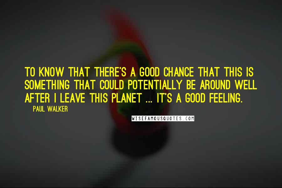 Paul Walker Quotes: To know that there's a good chance that this is something that could potentially be around well after I leave this planet ... it's a good feeling.