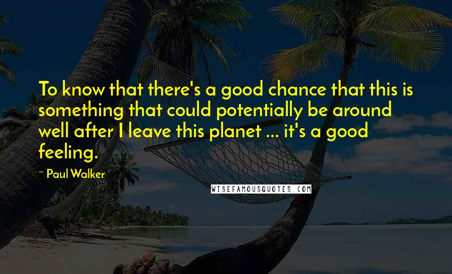 Paul Walker Quotes: To know that there's a good chance that this is something that could potentially be around well after I leave this planet ... it's a good feeling.