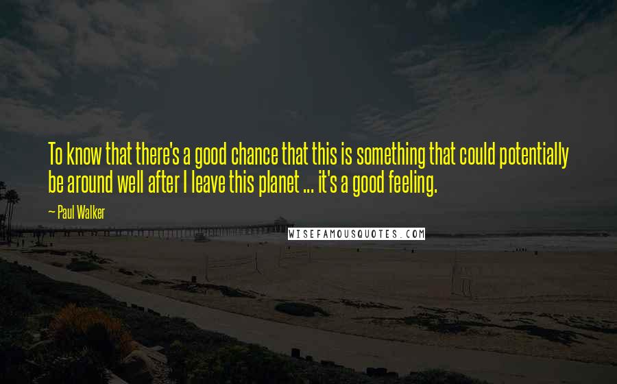 Paul Walker Quotes: To know that there's a good chance that this is something that could potentially be around well after I leave this planet ... it's a good feeling.
