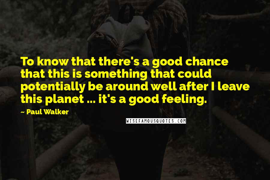 Paul Walker Quotes: To know that there's a good chance that this is something that could potentially be around well after I leave this planet ... it's a good feeling.