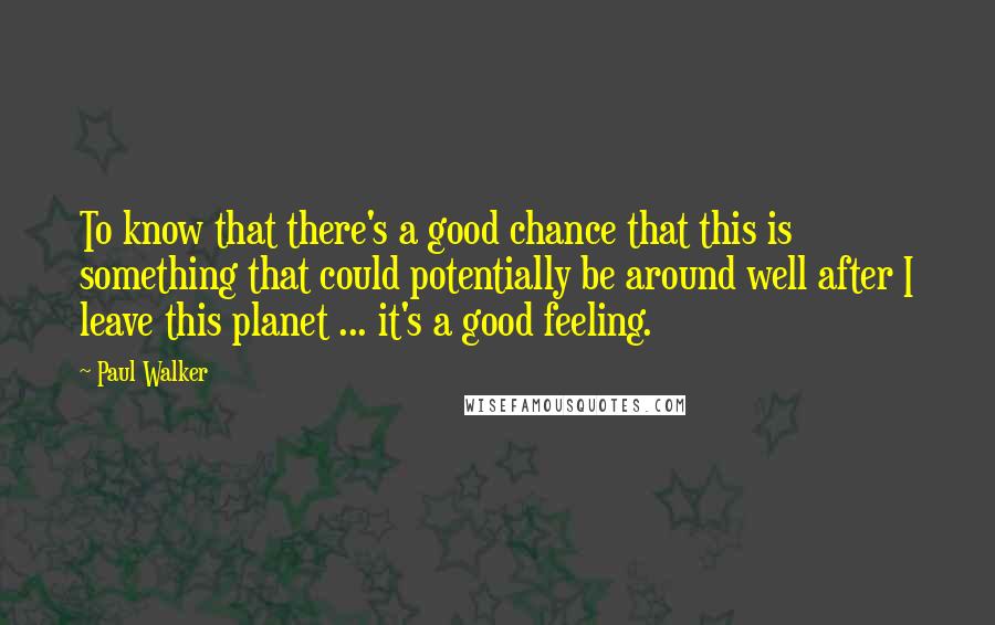 Paul Walker Quotes: To know that there's a good chance that this is something that could potentially be around well after I leave this planet ... it's a good feeling.