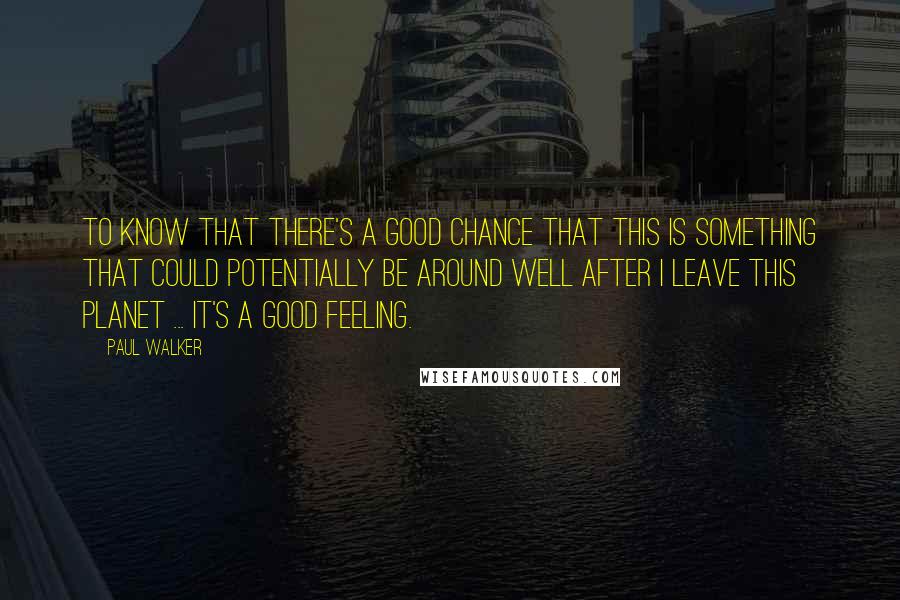 Paul Walker Quotes: To know that there's a good chance that this is something that could potentially be around well after I leave this planet ... it's a good feeling.