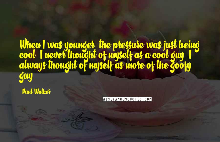 Paul Walker Quotes: When I was younger, the pressure was just being cool. I never thought of myself as a cool guy. I always thought of myself as more of the goofy guy.