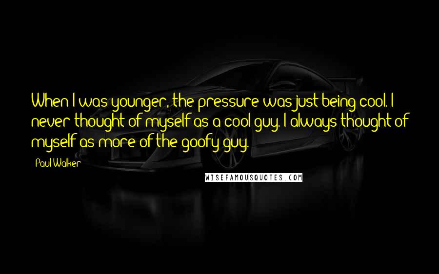 Paul Walker Quotes: When I was younger, the pressure was just being cool. I never thought of myself as a cool guy. I always thought of myself as more of the goofy guy.