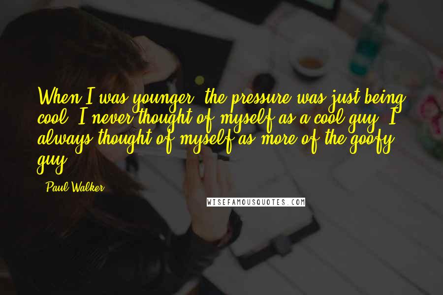 Paul Walker Quotes: When I was younger, the pressure was just being cool. I never thought of myself as a cool guy. I always thought of myself as more of the goofy guy.