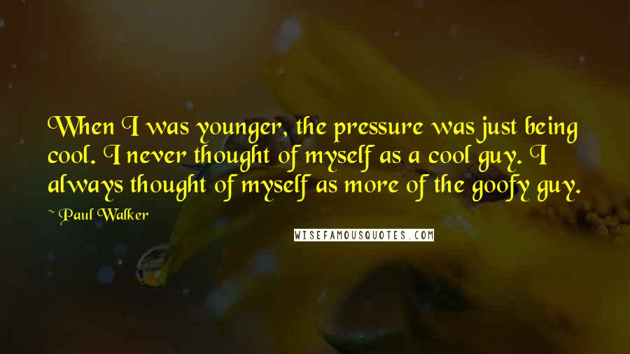 Paul Walker Quotes: When I was younger, the pressure was just being cool. I never thought of myself as a cool guy. I always thought of myself as more of the goofy guy.