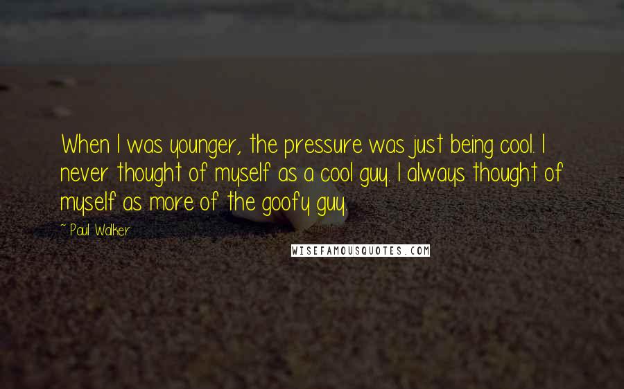 Paul Walker Quotes: When I was younger, the pressure was just being cool. I never thought of myself as a cool guy. I always thought of myself as more of the goofy guy.