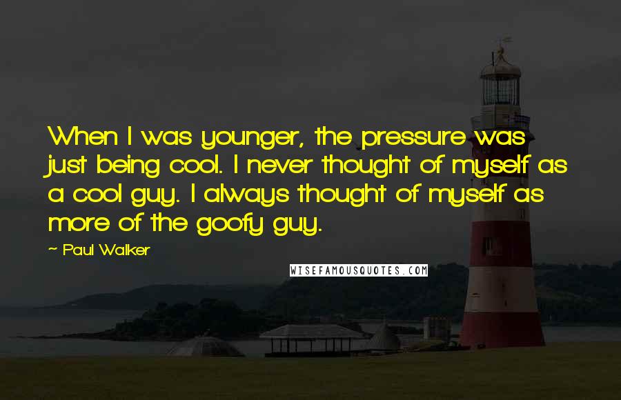 Paul Walker Quotes: When I was younger, the pressure was just being cool. I never thought of myself as a cool guy. I always thought of myself as more of the goofy guy.