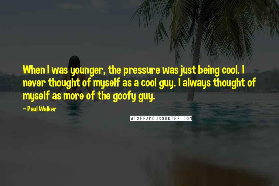 Paul Walker Quotes: When I was younger, the pressure was just being cool. I never thought of myself as a cool guy. I always thought of myself as more of the goofy guy.