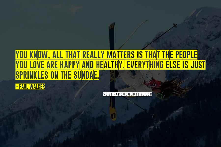 Paul Walker Quotes: You know, all that really matters is that the people you love are happy and healthy. Everything else is just sprinkles on the sundae.