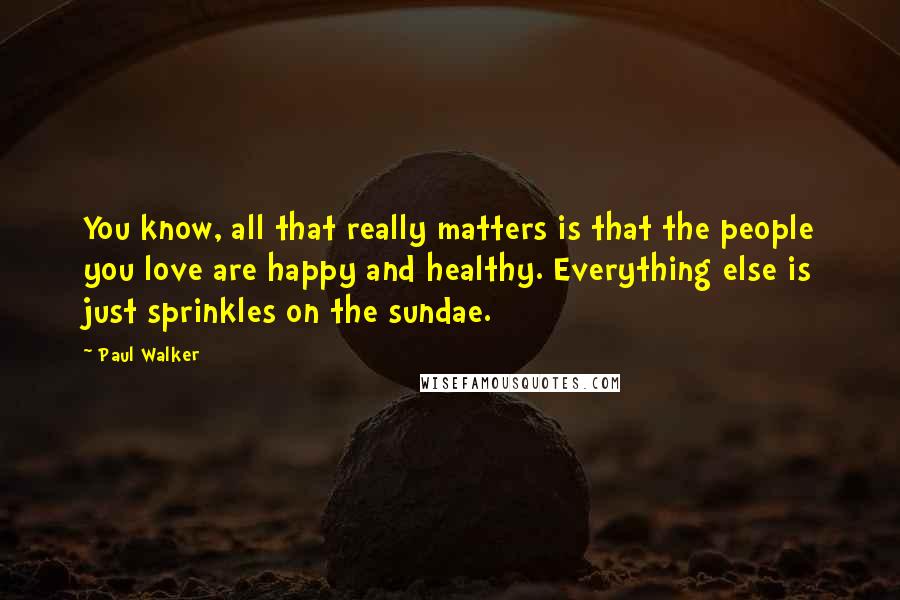 Paul Walker Quotes: You know, all that really matters is that the people you love are happy and healthy. Everything else is just sprinkles on the sundae.