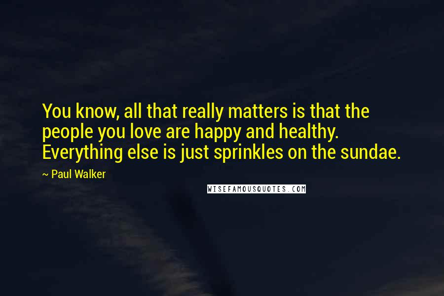 Paul Walker Quotes: You know, all that really matters is that the people you love are happy and healthy. Everything else is just sprinkles on the sundae.