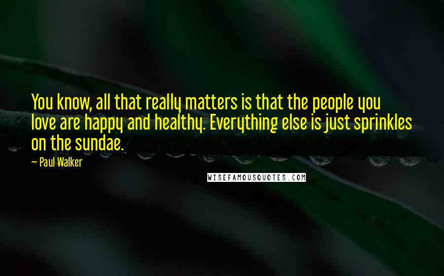 Paul Walker Quotes: You know, all that really matters is that the people you love are happy and healthy. Everything else is just sprinkles on the sundae.