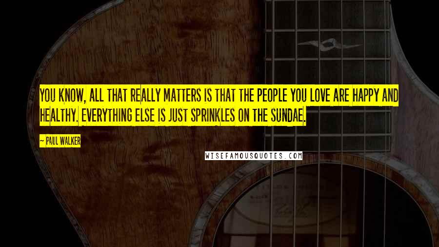 Paul Walker Quotes: You know, all that really matters is that the people you love are happy and healthy. Everything else is just sprinkles on the sundae.