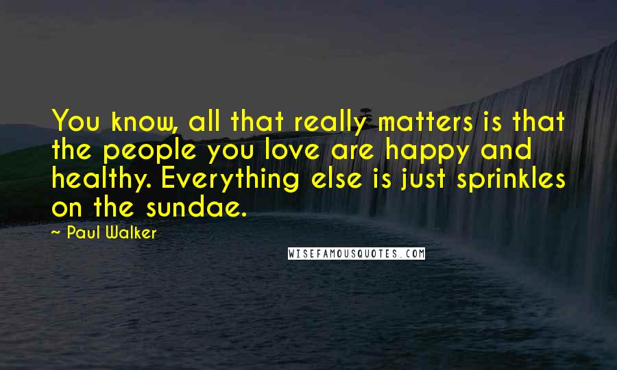 Paul Walker Quotes: You know, all that really matters is that the people you love are happy and healthy. Everything else is just sprinkles on the sundae.