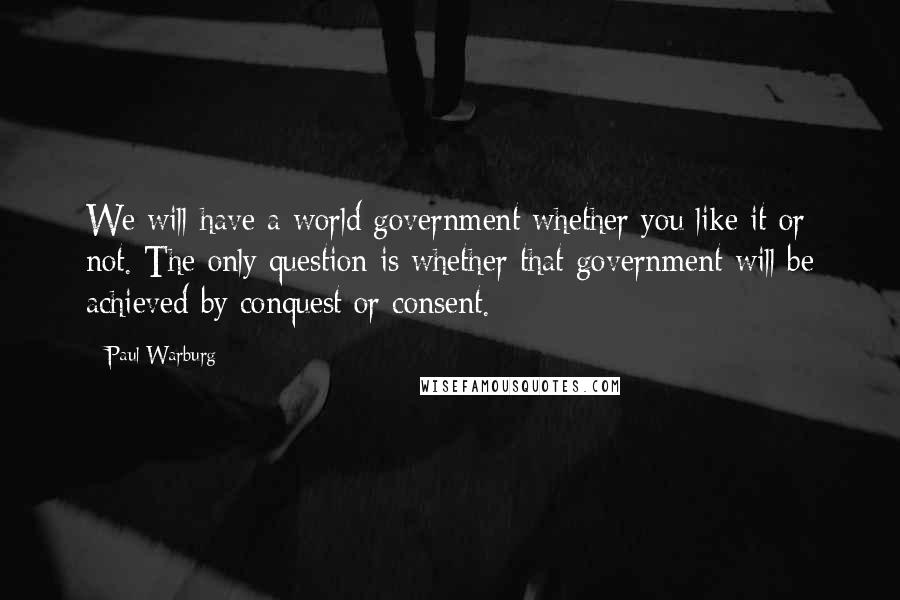 Paul Warburg Quotes: We will have a world government whether you like it or not. The only question is whether that government will be achieved by conquest or consent.