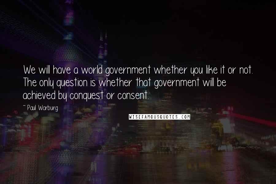 Paul Warburg Quotes: We will have a world government whether you like it or not. The only question is whether that government will be achieved by conquest or consent.