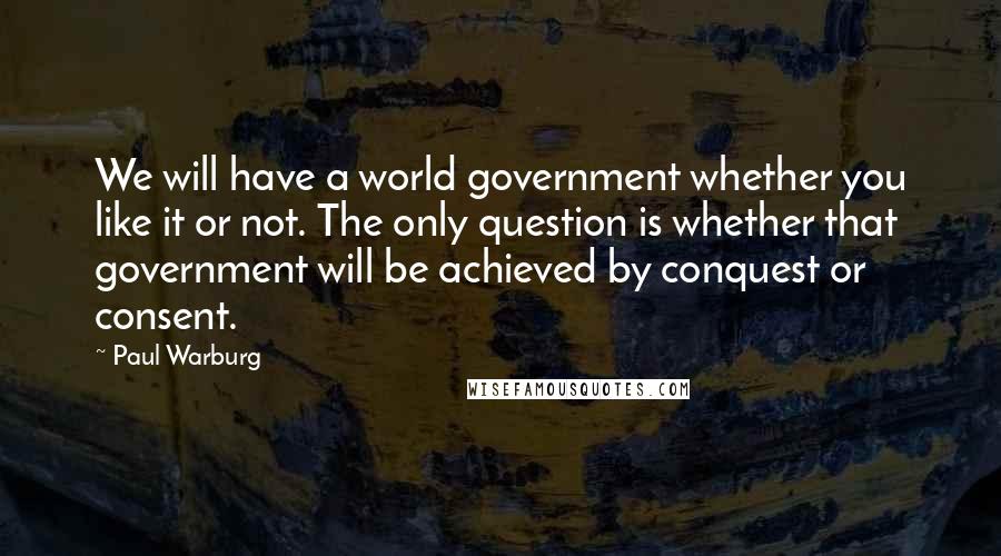 Paul Warburg Quotes: We will have a world government whether you like it or not. The only question is whether that government will be achieved by conquest or consent.