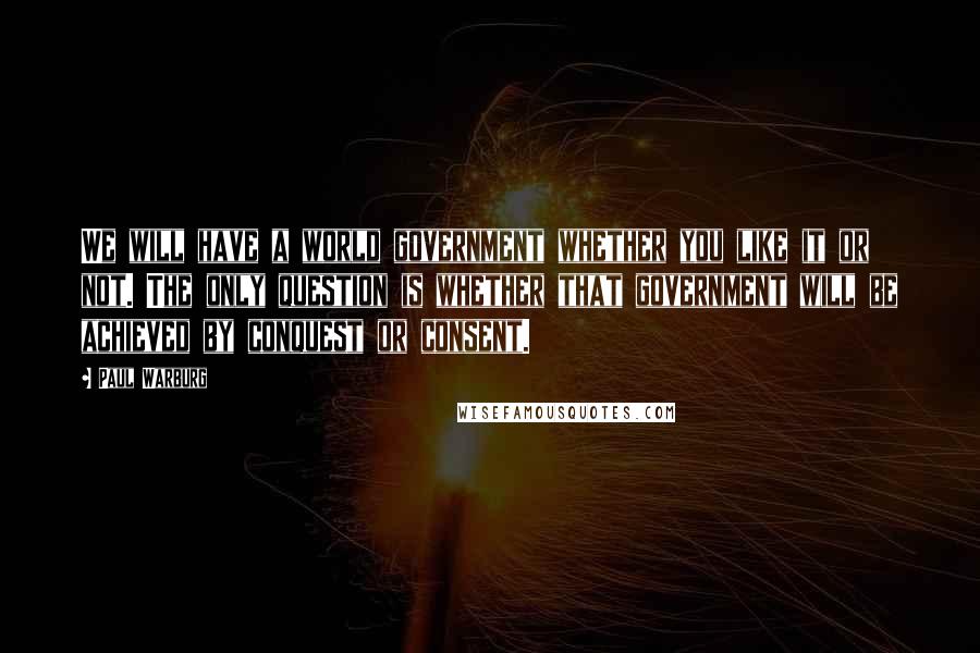 Paul Warburg Quotes: We will have a world government whether you like it or not. The only question is whether that government will be achieved by conquest or consent.