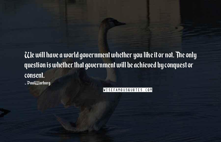 Paul Warburg Quotes: We will have a world government whether you like it or not. The only question is whether that government will be achieved by conquest or consent.