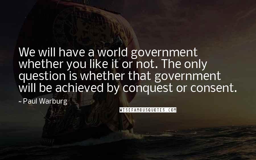 Paul Warburg Quotes: We will have a world government whether you like it or not. The only question is whether that government will be achieved by conquest or consent.