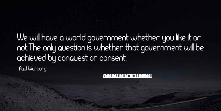 Paul Warburg Quotes: We will have a world government whether you like it or not. The only question is whether that government will be achieved by conquest or consent.