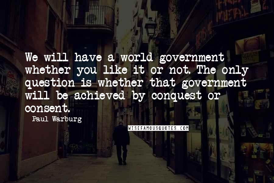 Paul Warburg Quotes: We will have a world government whether you like it or not. The only question is whether that government will be achieved by conquest or consent.