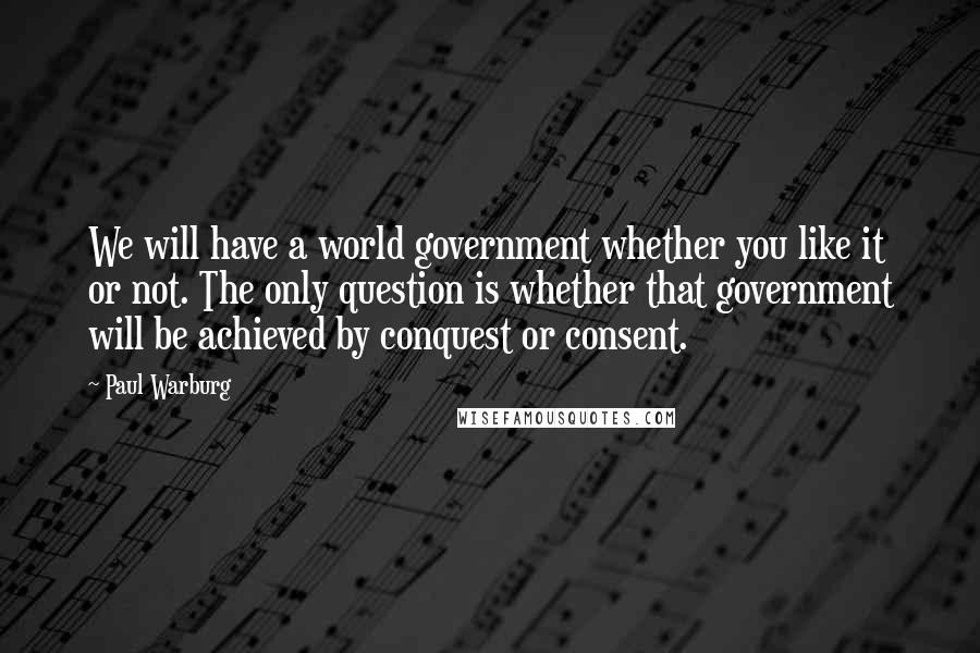 Paul Warburg Quotes: We will have a world government whether you like it or not. The only question is whether that government will be achieved by conquest or consent.