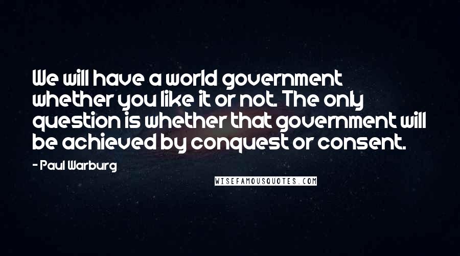 Paul Warburg Quotes: We will have a world government whether you like it or not. The only question is whether that government will be achieved by conquest or consent.