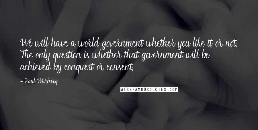 Paul Warburg Quotes: We will have a world government whether you like it or not. The only question is whether that government will be achieved by conquest or consent.