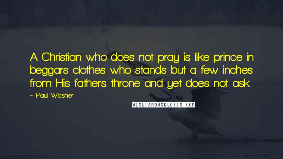 Paul Washer Quotes: A Christian who does not pray is like prince in beggars clothes who stands but a few inches from His father's throne and yet does not ask.