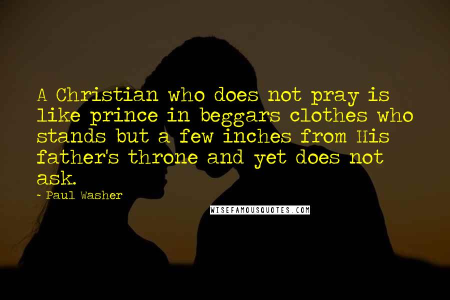 Paul Washer Quotes: A Christian who does not pray is like prince in beggars clothes who stands but a few inches from His father's throne and yet does not ask.
