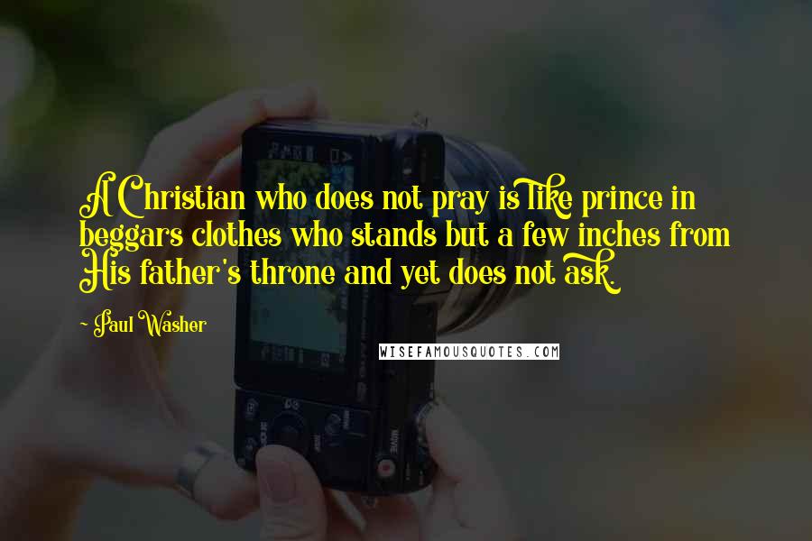 Paul Washer Quotes: A Christian who does not pray is like prince in beggars clothes who stands but a few inches from His father's throne and yet does not ask.