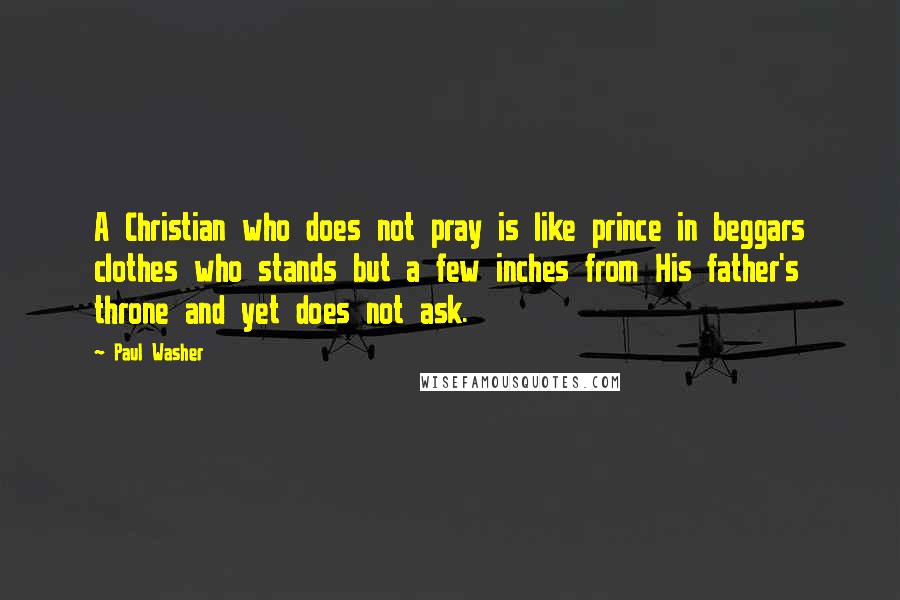 Paul Washer Quotes: A Christian who does not pray is like prince in beggars clothes who stands but a few inches from His father's throne and yet does not ask.