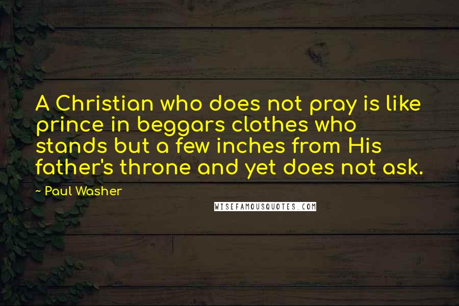 Paul Washer Quotes: A Christian who does not pray is like prince in beggars clothes who stands but a few inches from His father's throne and yet does not ask.
