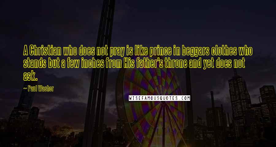 Paul Washer Quotes: A Christian who does not pray is like prince in beggars clothes who stands but a few inches from His father's throne and yet does not ask.