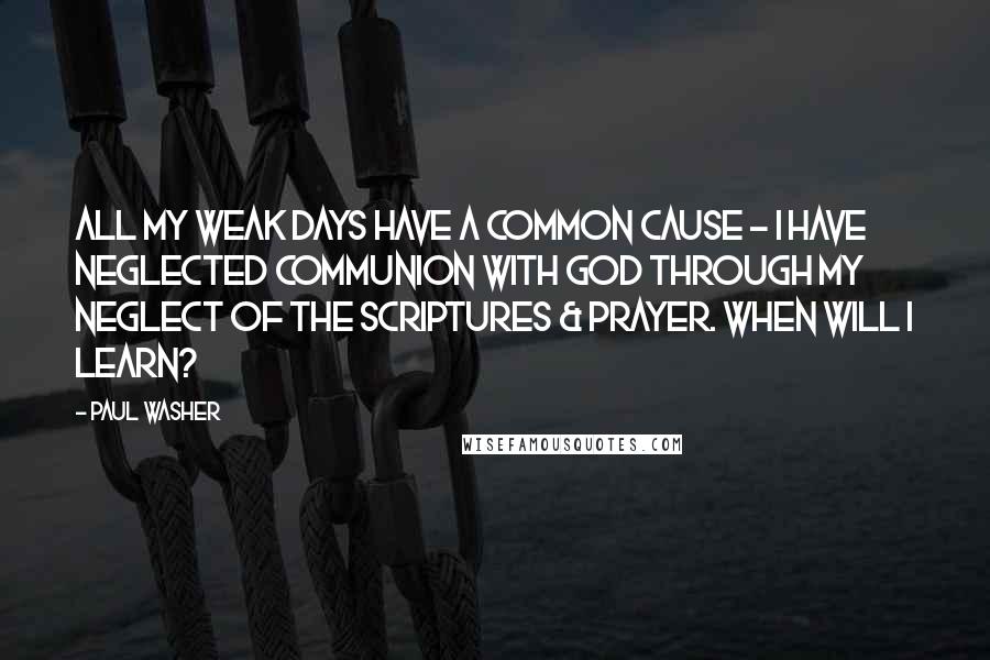 Paul Washer Quotes: All my weak days have a common cause - I have neglected communion with God through my neglect of the Scriptures & prayer. When will I learn?