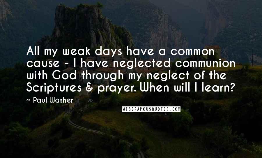 Paul Washer Quotes: All my weak days have a common cause - I have neglected communion with God through my neglect of the Scriptures & prayer. When will I learn?