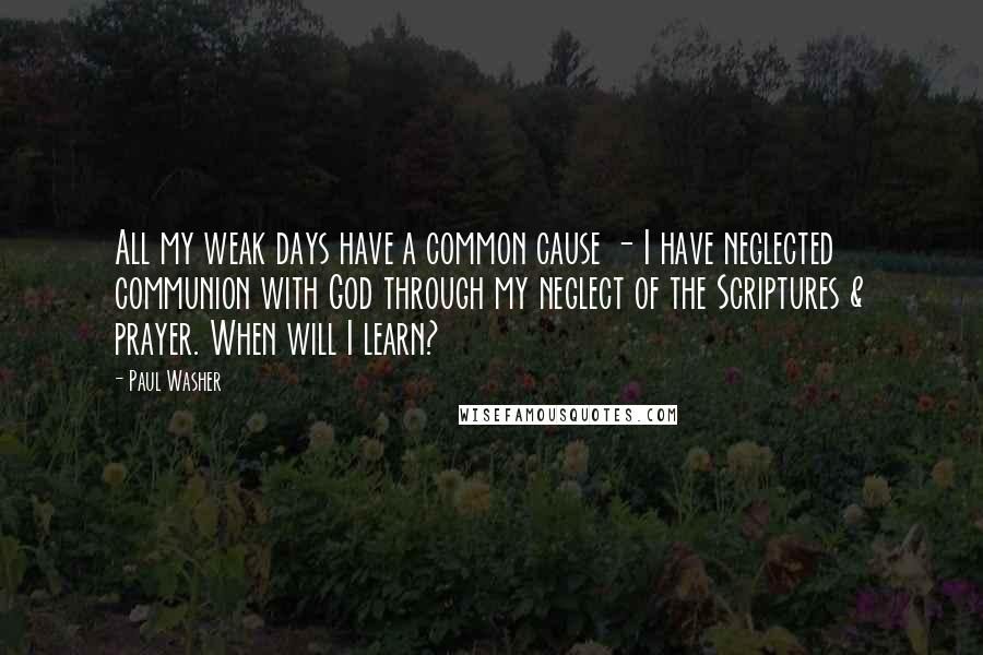 Paul Washer Quotes: All my weak days have a common cause - I have neglected communion with God through my neglect of the Scriptures & prayer. When will I learn?