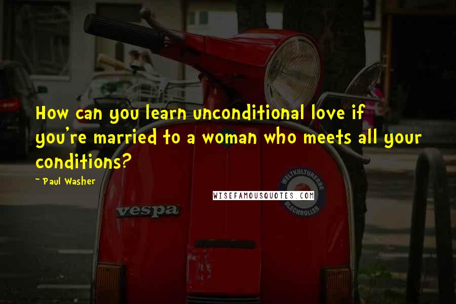 Paul Washer Quotes: How can you learn unconditional love if you're married to a woman who meets all your conditions?