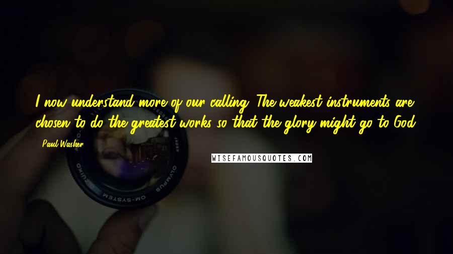 Paul Washer Quotes: I now understand more of our calling. The weakest instruments are chosen to do the greatest works so that the glory might go to God.