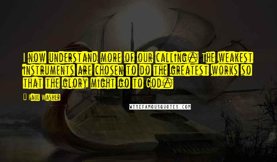 Paul Washer Quotes: I now understand more of our calling. The weakest instruments are chosen to do the greatest works so that the glory might go to God.