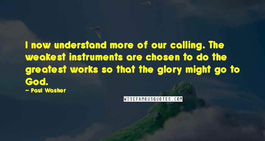 Paul Washer Quotes: I now understand more of our calling. The weakest instruments are chosen to do the greatest works so that the glory might go to God.