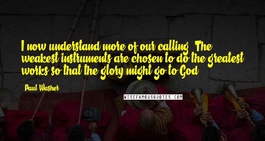 Paul Washer Quotes: I now understand more of our calling. The weakest instruments are chosen to do the greatest works so that the glory might go to God.