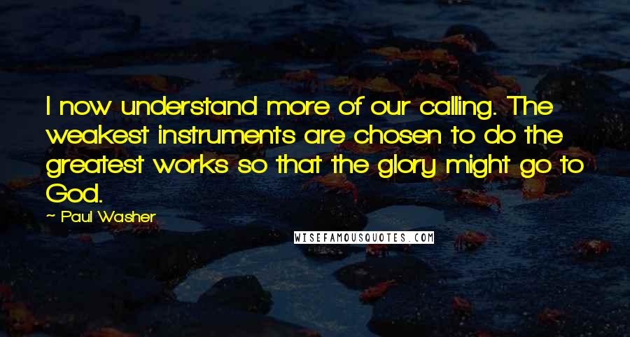 Paul Washer Quotes: I now understand more of our calling. The weakest instruments are chosen to do the greatest works so that the glory might go to God.