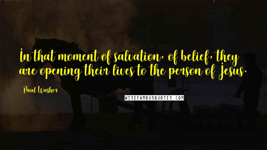 Paul Washer Quotes: In that moment of salvation, of belief, they are opening their lives to the person of Jesus.