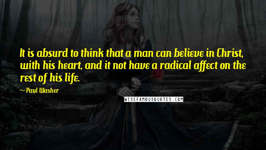 Paul Washer Quotes: It is absurd to think that a man can believe in Christ, with his heart, and it not have a radical affect on the rest of his life.