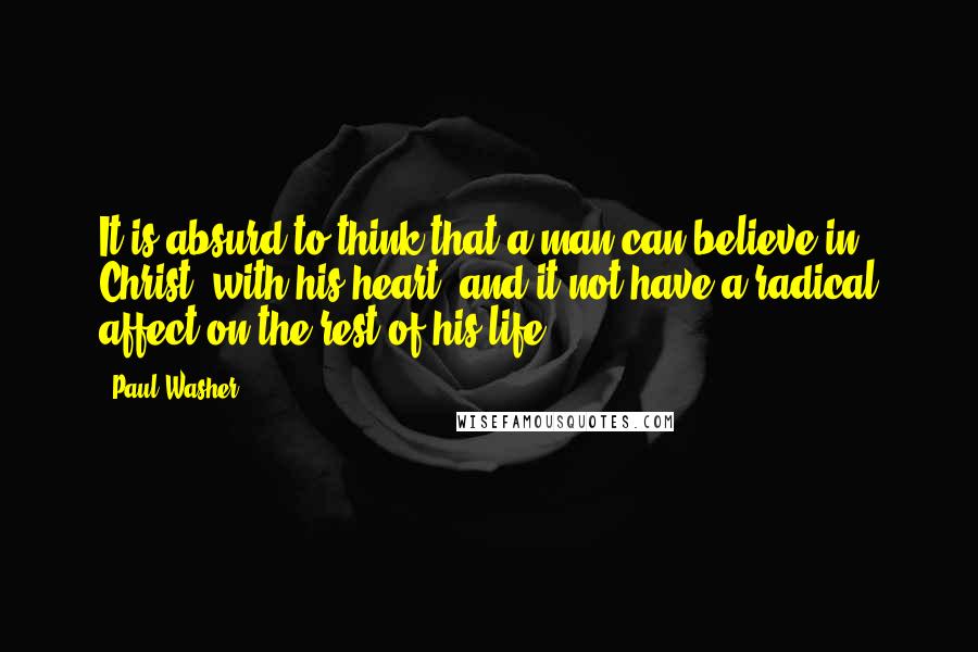 Paul Washer Quotes: It is absurd to think that a man can believe in Christ, with his heart, and it not have a radical affect on the rest of his life.